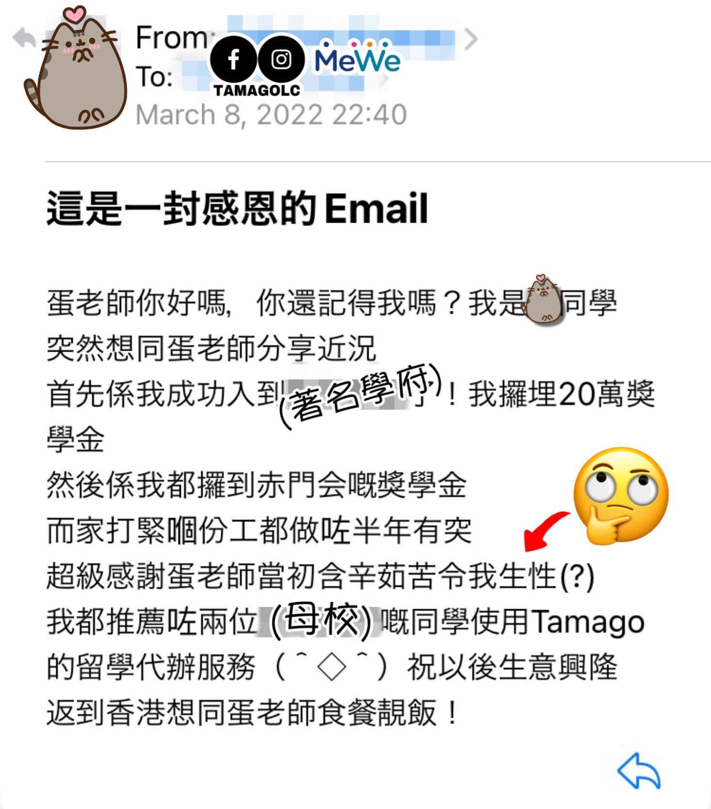 這是一封感恩的Email。蛋老師你好嗎，你還記得我嗎？我是同學，突然想同蛋老師分享近況，首先係我成功入到（著名學府）了！我攞埋20萬獎學金，然後係我都攞到赤門会嘅獎學金，而家打緊嗰份工都做咗半年有突，超級感謝蛋老師當初含辛茹苦令我生性(?)，我都推薦咗兩位（母校）嘅同學使用Tamago的留學代辦服務，祝以後生意興隆，返到香港想同蛋老師食餐靚飯！