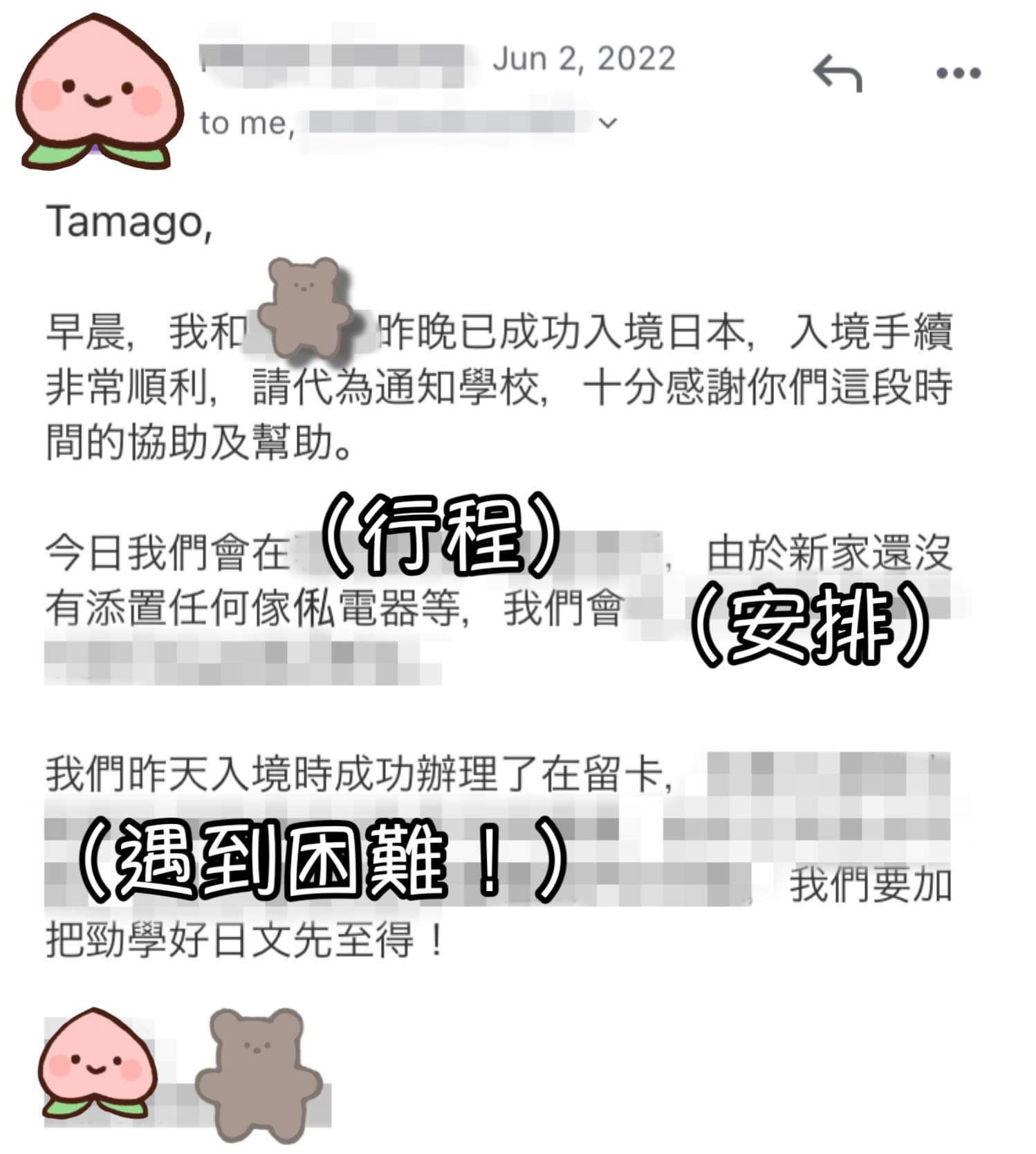 Tamago,早晨，我昨晚已成功入境日本，入境手續非常順利，請代為通知學校，十分感謝你們這段時間的協助及幫助。今日我們會在（行程），由於新家還沒有添置任何傢俬電器等，我們會（安排）...我們昨天入境時成功辦理了在留卡，（遇到困難！）我們要加把勁學好日文先至得！